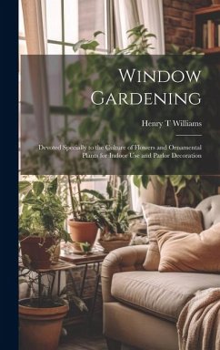 Window Gardening: Devoted Specially to the Culture of Flowers and Ornamental Plants for Indoor use and Parlor Decoration - Williams, Henry T.