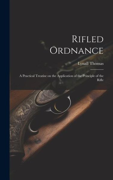 Rifled Ordnance: A Practical Treatise on the Application of the Principle of the Rifle Rifled Ordnance: A Practical Treatise on the Application of the Principle of the Rifle