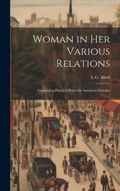 Woman in Her Various Relations: Containing Practical Rules for American Females - Abell, L. G.