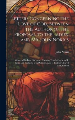 Letters Concerning the Love of God, Between the Author of the Proposal to the Ladies, and Mr. John Norris: Wherein His Late Discourse, Showing That It - Norris, John