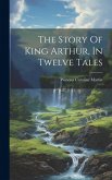 The Story Of King Arthur, In Twelve Tales