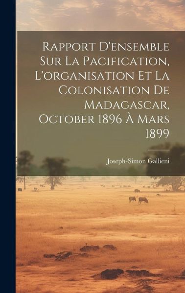 Rapport D'ensemble Sur La Pacification, L'organisation Et La Colonisation De Madagascar, October 1896 À Mars 1899 Rapport D'ensemble Sur La Pacification, L'organisation Et La Colonisation De Madagascar, October 1896 À Mars 1899
