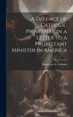 A Defence of Catholic Principles, in a Letter to a Protestant Minister in America A Defence of Catholic Principles, in a Letter to a Protestant Minister in America