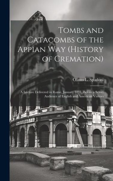 Tombs and Catacombs of the Appian Way (History of Cremation): A Lecture Delivered in Rome, January 1891, Before a Select Audience of English and Ameri Tombs and Catacombs of the Appian Way (History of Cremation): A Lecture Delivered in Rome, January 1891, Before a Select Audience of English and Ameri