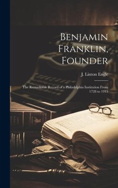 Benjamin Franklin, Founder: The Remarkable Record of a Philadelphia Institution From 1728 to 1915 - Engle, J. Linton