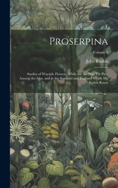 Proserpina: Studies of Wayside Flowers, While the Air Was Yet Pure Among the Alps, and in the Scotland and England Which My Father - Ruskin, John