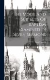 The Mode And Subjects Of Baptism Examined In Seven Sermons