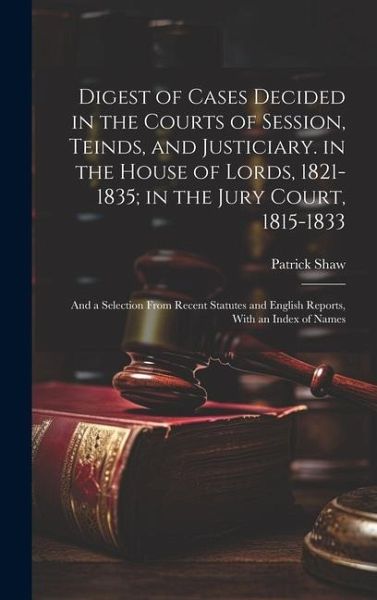 Digest of Cases Decided in the Courts of Session, Teinds, and Justiciary. in the House of Lords, 1821-1835; in the Jury Court, 1815-1833: And a Select