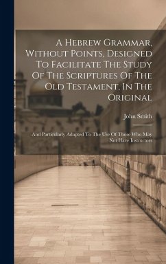 A Hebrew Grammar, Without Points, Designed To Facilitate The Study Of The Scriptures Of The Old Testament, In The Original: And Particularly Adapted T - Smith, John