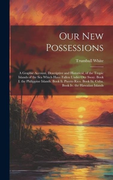 Our New Possessions: A Graphic Account, Descriptive and Historical, of the Tropic Islands of the Sea Which Have Fallen Under Our Sway. Book