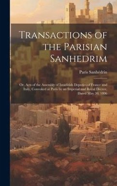 Transactions of the Parisian Sanhedrim: Or, Acts of the Assembly of Israelitish Deputies of France and Italy, Convoked at Paris by an Imperial and Roy - Paris Sanhédrin