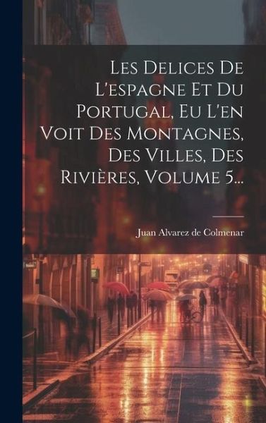 Les Delices De L'espagne Et Du Portugal, Eu L'en Voit Des Montagnes, Des Villes, Des Rivières, Volume 5... Les Delices De L'espagne Et Du Portugal, Eu L'en Voit Des Montagnes, Des Villes, Des Rivières, Volume 5...