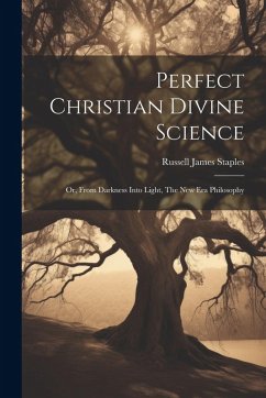 Perfect Christian Divine Science: Or, From Darkness Into Light, The New Era Philosophy - Staples, Russell James
