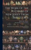 The Work Of The Potteries Of New Jersey From 1685 To 1876: Being Extracts From &quote;the Pottery And Porcelain Of The United States&quote;