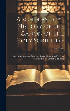 A Scholastical History of the Canon of the Holy Scripture: Or, the Certain and Indubitate Books Thereof As They Are Received in the Church of England - Cosin, John