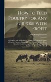 How to Feed Poultry for any Purpose With Profit; a Complete and Authoritative Treatise on Feeding all Classes of Poultry--nutritive Values of Feeds--f