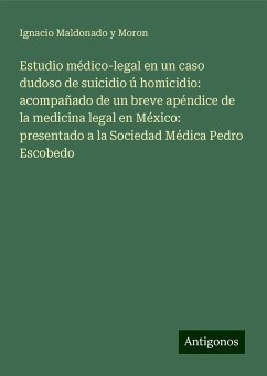 Estudio médico-legal en un caso dudoso de suicidio ú homicidio: acompañado de un breve apéndice de la medicina legal en México: presentado a la Sociedad Médica Pedro Escobedo - Maldonado y Moron, Ignacio