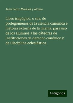 Libro isagógico, o sea, de prolegómenos de la ciencia canónica e historia externa de la misma: para uso de los alumnos a las cátedras de Instituciones de derecho canónico y de Disciplina eclesiástica - Morales y Alonso, Juan Pedro