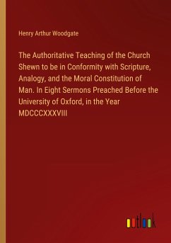 The Authoritative Teaching of the Church Shewn to be in Conformity with Scripture, Analogy, and the Moral Constitution of Man. In Eight Sermons Preached Before the University of Oxford, in the Year MDCCCXXXVIII