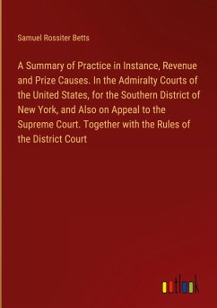 A Summary of Practice in Instance, Revenue and Prize Causes. In the Admiralty Courts of the United States, for the Southern District of New York, and Also on Appeal to the Supreme Court. Together with the Rules of the District Court - Betts, Samuel Rossiter