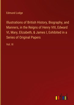 Illustrations of British History, Biography, and Manners, in the Reigns of Henry VIII, Edward VI, Mary, Elizabeth, & James I, Exhibited in a Series of Original Papers