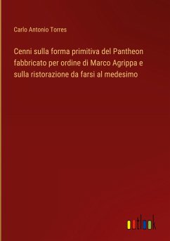 Cenni sulla forma primitiva del Pantheon fabbricato per ordine di Marco Agrippa e sulla ristorazione da farsi al medesimo - Torres, Carlo Antonio