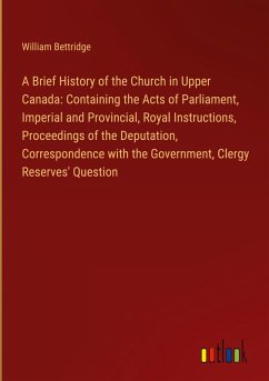 A Brief History of the Church in Upper Canada: Containing the Acts of Parliament, Imperial and Provincial, Royal Instructions, Proceedings of the Deputation, Correspondence with the Government, Clergy Reserves' Question - Bettridge, William
