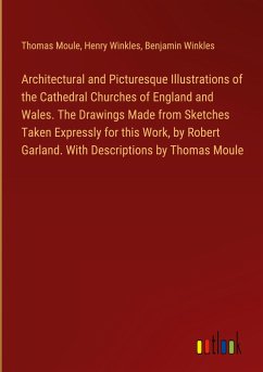 Architectural and Picturesque Illustrations of the Cathedral Churches of England and Wales. The Drawings Made from Sketches Taken Expressly for this Work, by Robert Garland. With Descriptions by Thomas Moule