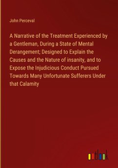 A Narrative of the Treatment Experienced by a Gentleman, During a State of Mental Derangement; Designed to Explain the Causes and the Nature of insanity, and to Expose the Injudicious Conduct Pursued Towards Many Unfortunate Sufferers Under that Calamity