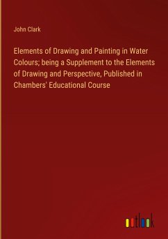 Elements of Drawing and Painting in Water Colours; being a Supplement to the Elements of Drawing and Perspective, Published in Chambers' Educational Course - Clark, John