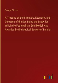 A Treatise on the Structure, Economy, and Diseases of the Ear; Being the Essay for Which the Fothergillian Gold Medal was Awarded by the Medical Society of London - Pilcher, George