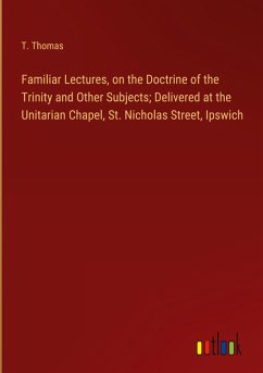 Familiar Lectures, on the Doctrine of the Trinity and Other Subjects; Delivered at the Unitarian Chapel, St. Nicholas Street, Ipswich