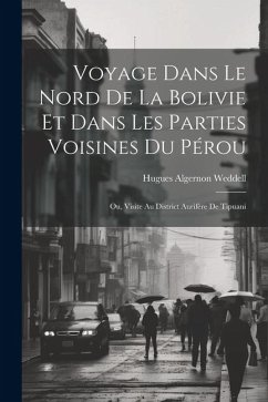 Voyage Dans Le Nord De La Bolivie Et Dans Les Parties Voisines Du Pérou: Ou, Visite Au District Aurifère De Tipuani - Weddell, Hugues Algernon