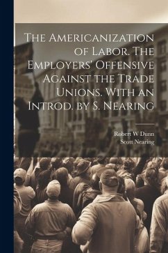 The Americanization of Labor. The Employers' Offensive Against the Trade Unions. With an Introd. by S. Nearing - Dunn, Robert W.; Nearing, Scott