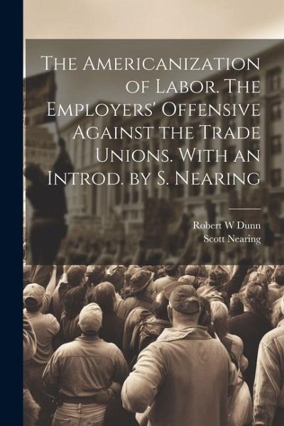 The Americanization of Labor. The Employers' Offensive Against the Trade Unions. With an Introd. by S. Nearing The Americanization of Labor. The Employers' Offensive Against the Trade Unions. With an Introd. by S. Nearing