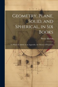 Geometry, Plane, Solid, and Spherical, in Six Books: To Which Is Added, in an Appendix, the Theory of Projection - Morton, Pierce