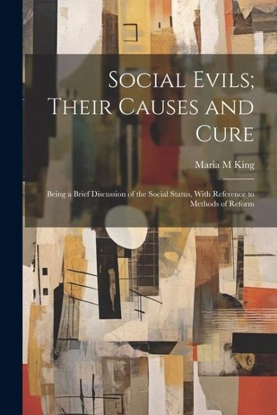 Social Evils; Their Causes and Cure: Being a Brief Discussion of the Social Status, With Reference to Methods of Reform Social Evils; Their Causes and Cure: Being a Brief Discussion of the Social Status, With Reference to Methods of Reform