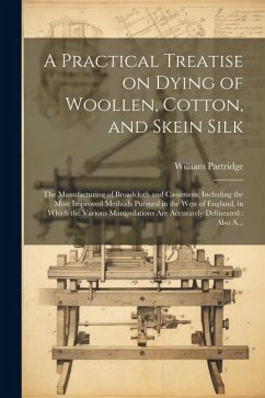 A Practical Treatise on Dying of Woollen, Cotton, and Skein Silk: The Manufacturing of Broadcloth and Cassimere, Including the Most Improved Methods P - Partridge, William