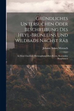 Gründliches Untersuchen Oder Beschreibung Des Heyl-brünleins Und Wildbads Nächst Räb: In Dem Churfürtl. Hertzogthum Ober-bayrn, Rentambts Burghausen - Morasch, Johann Adam