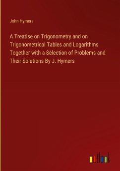 A Treatise on Trigonometry and on Trigonometrical Tables and Logarithms Together with a Selection of Problems and Their Solutions By J. Hymers