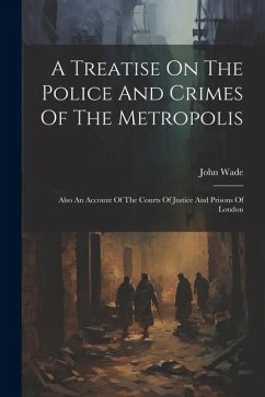 A Treatise On The Police And Crimes Of The Metropolis: Also An Account Of The Courts Of Justice And Prisons Of London - Wade, John