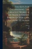 The Keys For Deciphering The Greatest Work Of Sir Francis Bacon, Baron Of Verulam, Viscount St. Alban