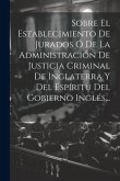 Sobre El Establecimiento De Jurados Ó De La Administración De Justicia Criminal De Inglaterra Y Del Espíritu Del Gobierno Inglés...