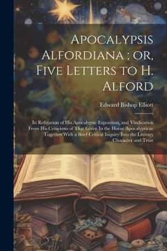 Apocalypsis Alfordiana; or, Five Letters to H. Alford: In Refutation of his Apocalyptic Exposition, and Vindication From his Criticisms of That Given - Elliott, Edward Bishop