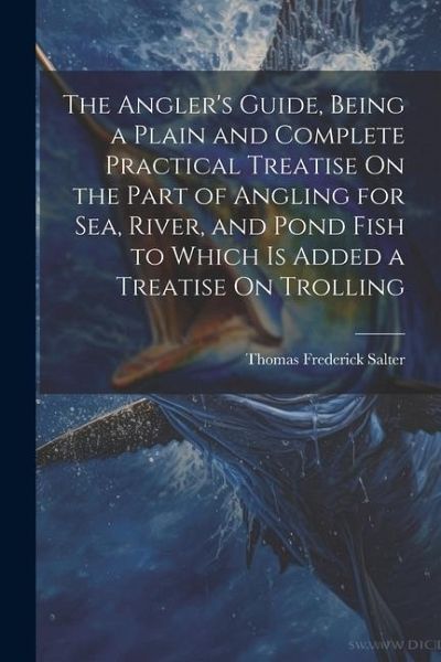 The Angler's Guide, Being a Plain and Complete Practical Treatise On the Part of Angling for Sea, River, and Pond Fish to Which Is Added a Treatise On The Angler's Guide, Being a Plain and Complete Practical Treatise On the Part of Angling for Sea, River, and Pond Fish to Which Is Added a Treatise On