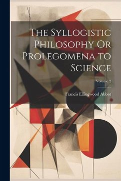 The Syllogistic Philosophy Or Prolegomena to Science; Volume 2 - Abbot, Francis Ellingwood