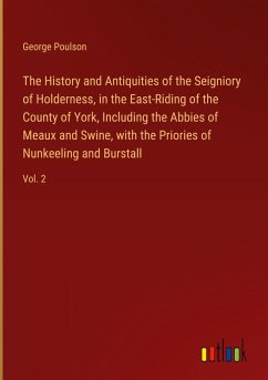 The History and Antiquities of the Seigniory of Holderness, in the East-Riding of the County of York, Including the Abbies of Meaux and Swine, with the Priories of Nunkeeling and Burstall - Poulson, George