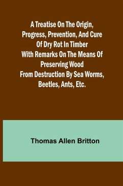 A Treatise on the Origin, Progress, Prevention, and Cure of Dry Rot in Timber With remarks on the means of preserving wood from destruction by sea worms, beetles, ants, etc. - Allen Britton, Thomas