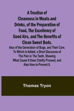 A Treatise of Cleanness in Meats and Drinks, of the Preparation of Food, the Excellency of Good Airs, and the Benefits of Clean Sweet Beds. Also of the Generation of Bugs, and Their Cure. To Which Is Added, a Short Discourse of the Pain in the Teeth, Shew - Tryon, Thomas