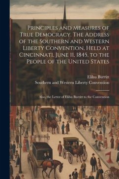 Principles and Measures of True Democracy. The Address of the Southern and Western Liberty Convention, Held at Cincinnati, June 11, 1845, to the Peopl - Burritt, Elihu; Convention, Southern And Western Libe